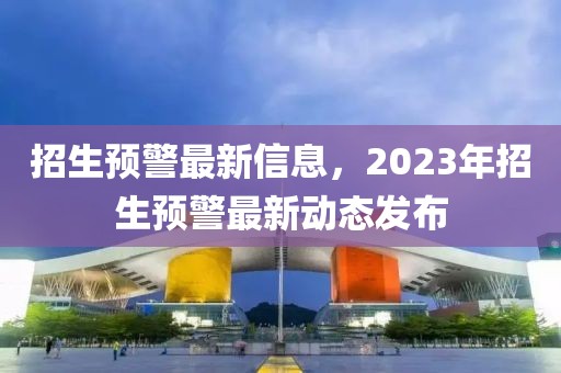 招生預(yù)警最新信息，2023年招生預(yù)警最新動(dòng)態(tài)發(fā)布