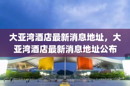 大亞灣酒店最新消息地址，大亞灣酒店最新消息地址公布