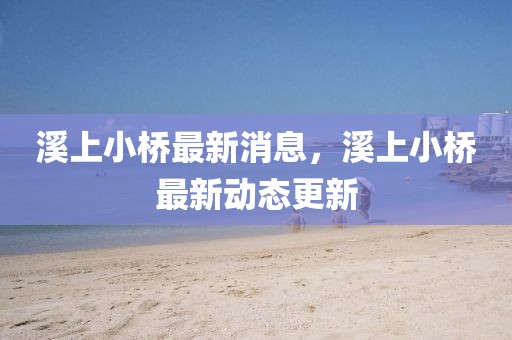 溪上小橋最新消息，溪上小橋最新動態更新
