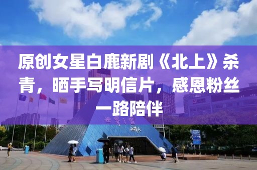 原創(chuàng)女星白鹿新劇《北上》殺青，曬手寫明信片，感恩粉絲一路陪伴