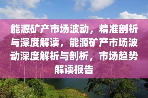 能源礦產市場波動，精準剖析與深度解讀，能源礦產市場波動深度解析與剖析，市場趨勢解讀報告
