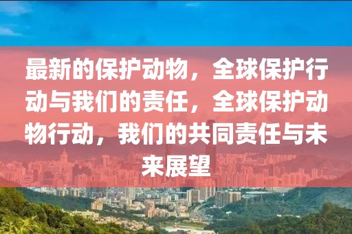 最新的保護動物，全球保護行動與我們的責任，全球保護動物行動，我們的共同責任與未來展望