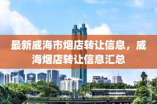 最新威海市煙店轉讓信息，威海煙店轉讓信息匯總