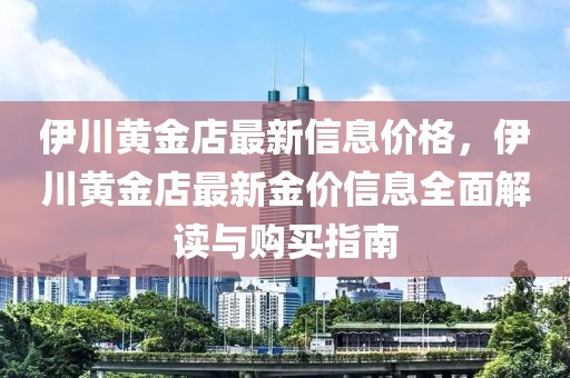 伊川黃金店最新信息價格，伊川黃金店最新金價信息全面解讀與購買指南