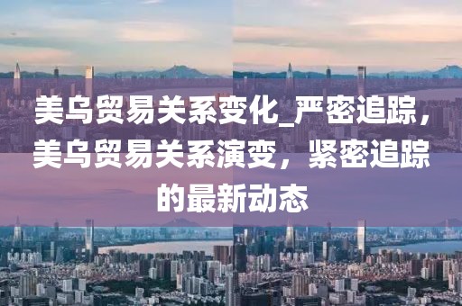 美烏貿易關系變化_嚴密追蹤，美烏貿易關系演變，緊密追蹤的最新動態