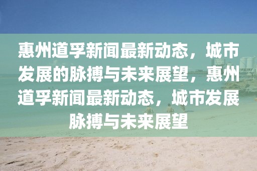 惠州道孚新聞最新動態，城市發展的脈搏與未來展望，惠州道孚新聞最新動態，城市發展脈搏與未來展望