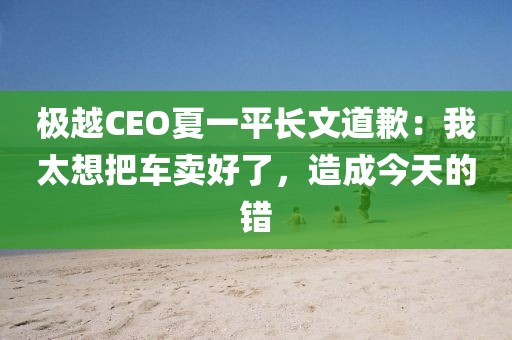 極越CEO夏一平長(zhǎng)文道歉：我太想把車賣好了，造成今天的錯(cuò)