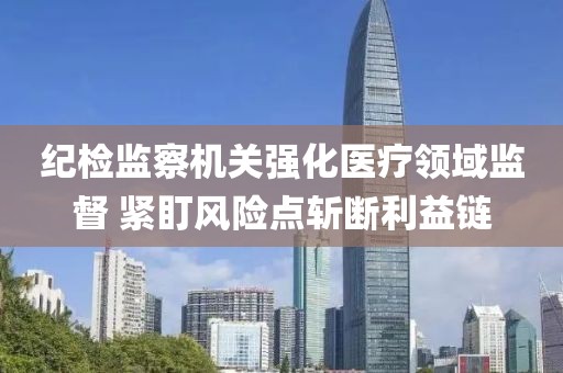紀檢監察機關強化醫療領域監督 緊盯風險點斬斷利益鏈