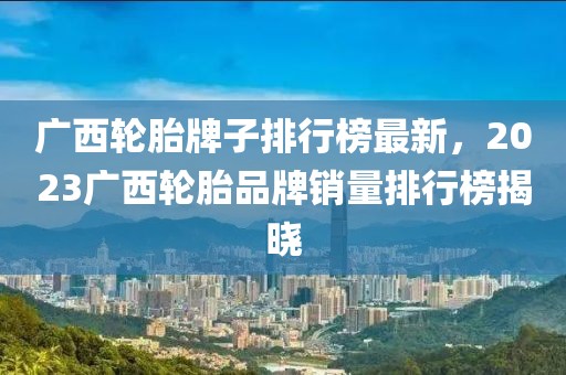 廣西輪胎牌子排行榜最新，2023廣西輪胎品牌銷量排行榜揭曉