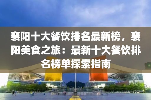 襄陽十大餐飲排名最新榜，襄陽美食之旅：最新十大餐飲排名榜單探索指南