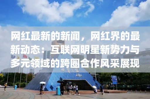 網紅最新的新聞，網紅界的最新動態：互聯網明星新勢力與多元領域的跨圈合作風采展現