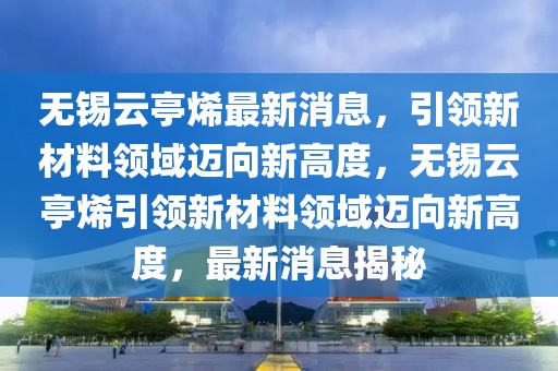 無錫云亭烯最新消息，引領新材料領域邁向新高度，無錫云亭烯引領新材料領域邁向新高度，最新消息揭秘