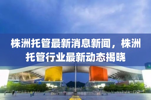 株洲托管最新消息新聞，株洲托管行業(yè)最新動態(tài)揭曉