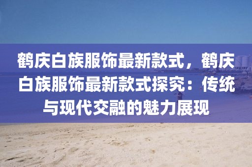 鶴慶白族服飾最新款式，鶴慶白族服飾最新款式探究：傳統與現代交融的魅力展現