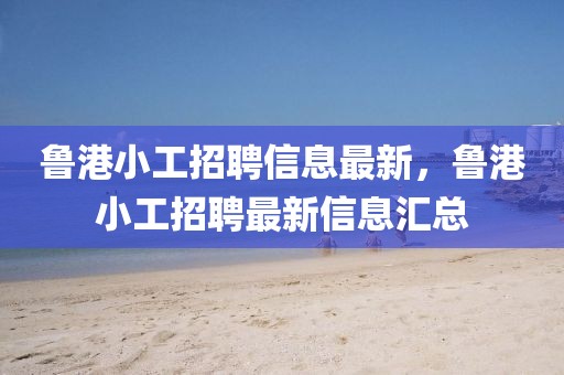 魯港小工招聘信息最新，魯港小工招聘最新信息匯總