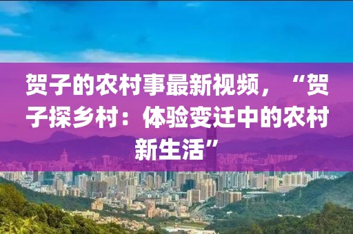 賀子的農村事最新視頻，“賀子探鄉村：體驗變遷中的農村新生活”