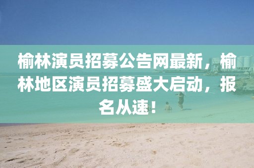榆林演員招募公告網(wǎng)最新，榆林地區(qū)演員招募盛大啟動，報(bào)名從速！