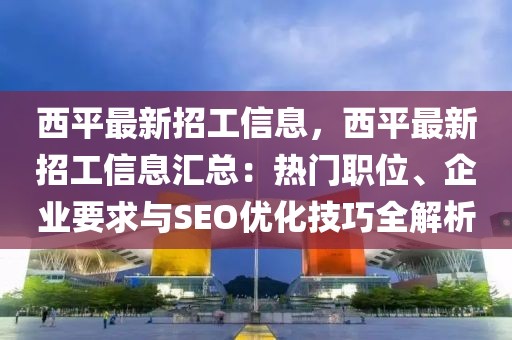 西平最新招工信息，西平最新招工信息匯總：熱門職位、企業要求與SEO優化技巧全解析