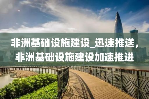 非洲基礎(chǔ)設(shè)施建設(shè)_迅速推送，非洲基礎(chǔ)設(shè)施建設(shè)加速推進(jìn)