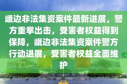 峨邊非法集資案件最新進展，警方重拳出擊，受害者權益得到保障，峨邊非法集資案件警方行動進展，受害者權益全面維護