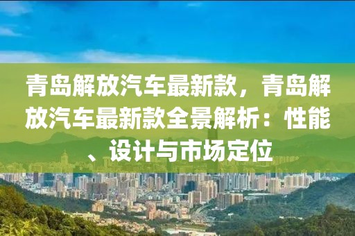 青島解放汽車最新款，青島解放汽車最新款全景解析：性能、設計與市場定位