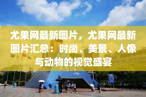 尤果網最新圖片，尤果網最新圖片匯總：時尚、美景、人像與動物的視覺盛宴