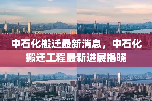 中石化搬遷最新消息，中石化搬遷工程最新進展揭曉