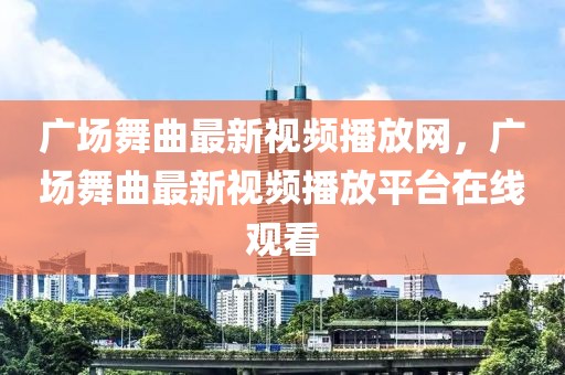 廣場舞曲最新視頻播放網，廣場舞曲最新視頻播放平臺在線觀看