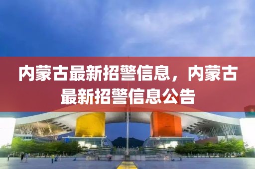 內蒙古最新招警信息，內蒙古最新招警信息公告