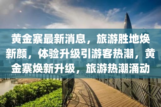 黃金寨最新消息，旅游勝地?zé)ㄐ骂仯w驗(yàn)升級(jí)引游客熱潮，黃金寨煥新升級(jí)，旅游熱潮涌動(dòng)