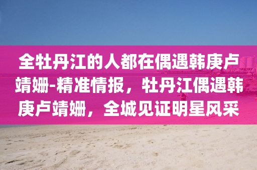 全牡丹江的人都在偶遇韓庚盧靖姍-精準情報，牡丹江偶遇韓庚盧靖姍，全城見證明星風采