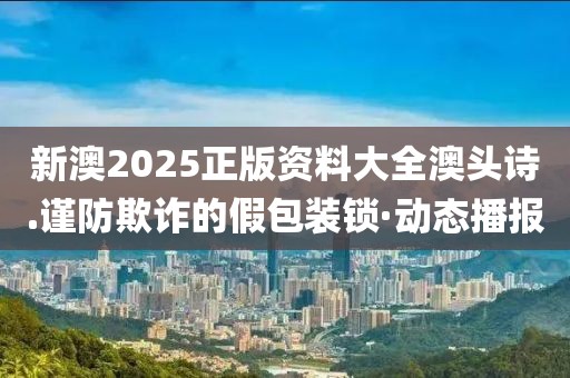 新澳2025正版資料大全澳頭詩.謹防欺詐的假包裝鎖·動態播報