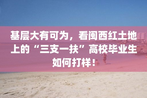 基層大有可為，看閩西紅土地上的“三支一扶”高校畢業生如何打樣！