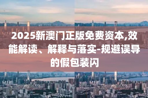 2025新澳門正版免費資本,效能解讀、解釋與落實-規避誤導的假包裝閃