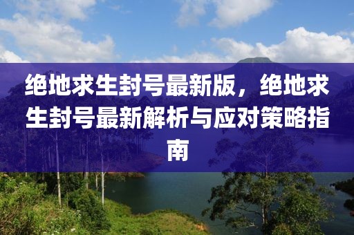 絕地求生封號最新版，絕地求生封號最新解析與應對策略指南