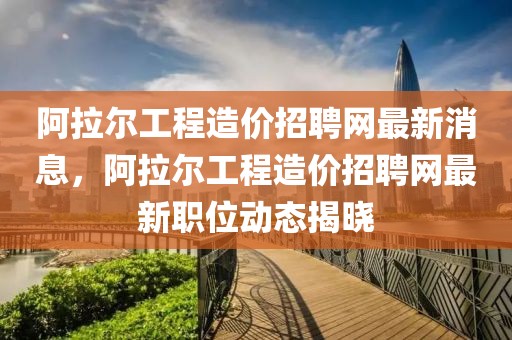 阿拉爾工程造價招聘網最新消息，阿拉爾工程造價招聘網最新職位動態揭曉