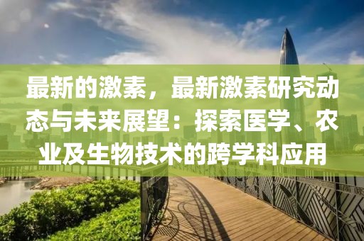 最新的激素，最新激素研究動態與未來展望：探索醫學、農業及生物技術的跨學科應用