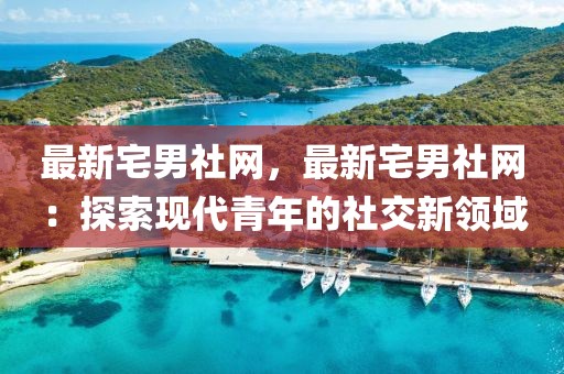 最新宅男社網，最新宅男社網：探索現(xiàn)代青年的社交新領域