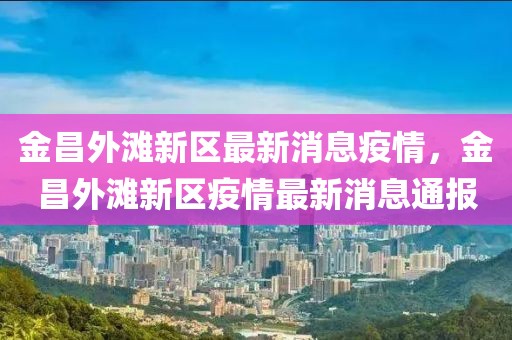 金昌外灘新區最新消息疫情，金昌外灘新區疫情最新消息通報