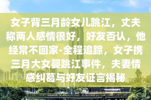 女子背三月齡女兒跳江，丈夫稱兩人感情很好，好友否認，他經常不回家-全程追蹤，女子攜三月大女嬰跳江事件，夫妻情感糾葛與好友證言揭秘