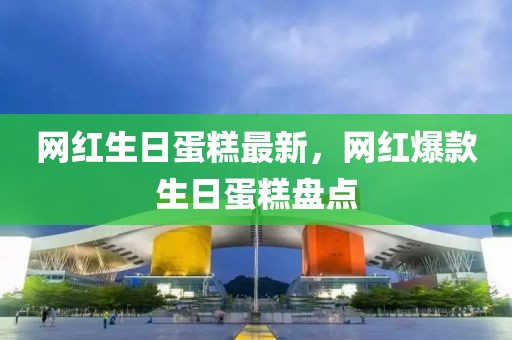 網(wǎng)紅生日蛋糕最新，網(wǎng)紅爆款生日蛋糕盤點(diǎn)