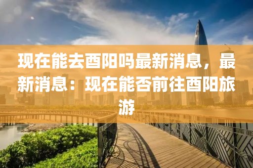 現(xiàn)在能去酉陽嗎最新消息，最新消息：現(xiàn)在能否前往酉陽旅游
