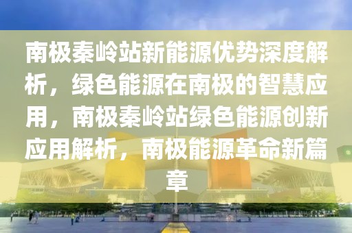 南極秦嶺站新能源優勢深度解析，綠色能源在南極的智慧應用，南極秦嶺站綠色能源創新應用解析，南極能源革命新篇章