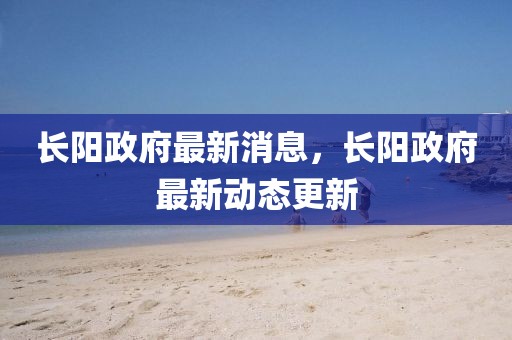 長陽政府最新消息，長陽政府最新動態更新