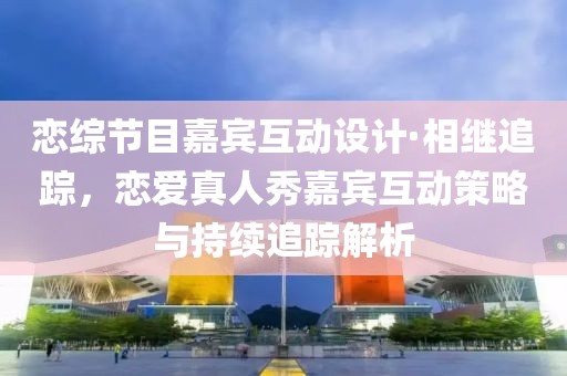 戀綜節(jié)目嘉賓互動(dòng)設(shè)計(jì)·相繼追蹤，戀愛真人秀嘉賓互動(dòng)策略與持續(xù)追蹤解析