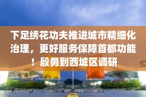 下足繡花功夫推進城市精細化治理，更好服務保障首都功能！殷勇到西城區調研