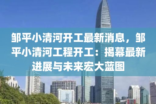 鄒平小清河開工最新消息，鄒平小清河工程開工：揭幕最新進展與未來宏大藍圖