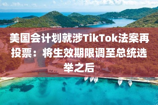 美國會計劃就涉TikTok法案再投票：將生效期限調至總統選舉之后