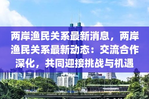 兩岸漁民關系最新消息，兩岸漁民關系最新動態(tài)：交流合作深化，共同迎接挑戰(zhàn)與機遇