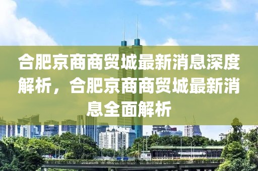 合肥京商商貿城最新消息深度解析，合肥京商商貿城最新消息全面解析